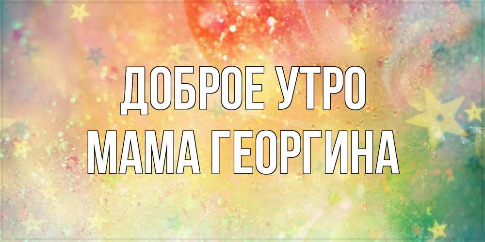 Открытка на каждый день с именем, Мама-Георгина Доброе утро красивая открытка с пожеланиями добрейшего утра Прикольная открытка с пожеланием онлайн скачать бесплатно 