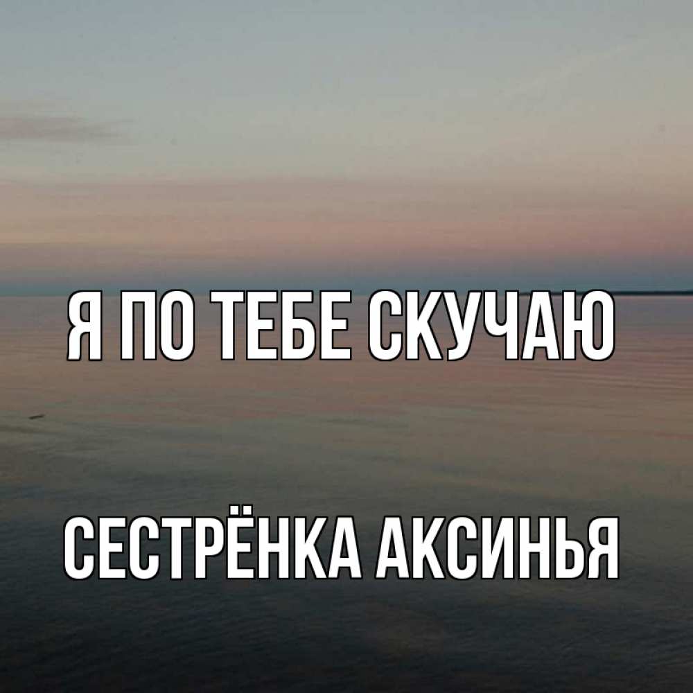 Открытка на каждый день с именем, Сестрёнка-Аксинья Я по тебе скучаю пусто Прикольная открытка с пожеланием онлайн скачать бесплатно 
