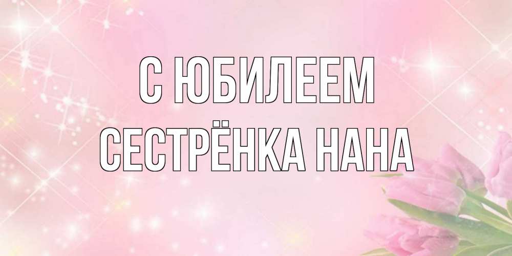 Открытка на каждый день с именем, Сестрёнка-Нана С юбилеем открытки в нежных цветах Прикольная открытка с пожеланием онлайн скачать бесплатно 