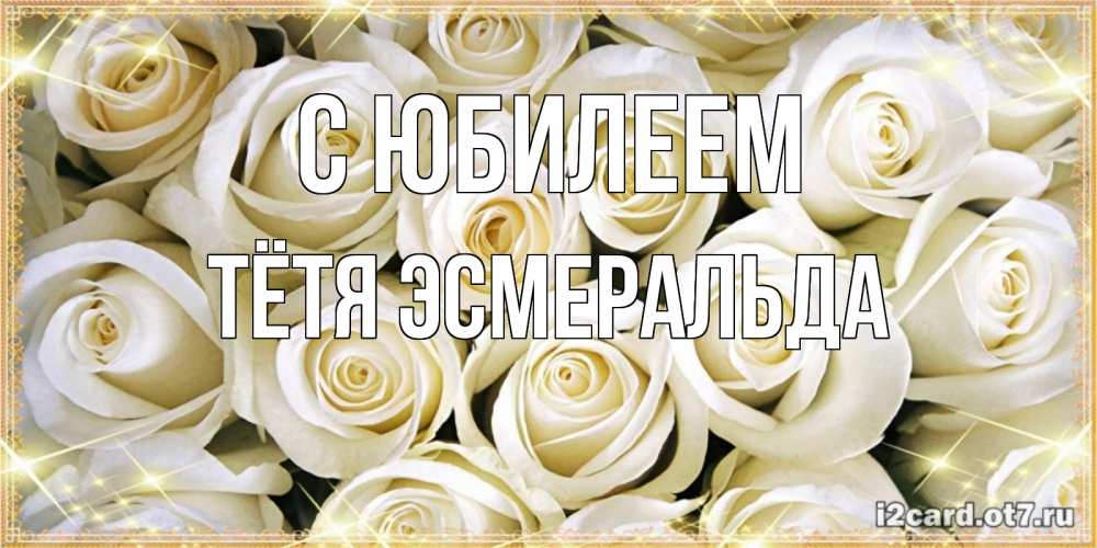 Открытка на каждый день с именем, Тётя-Эсмеральда С юбилеем открытка с белыми розами. большой букет белых роз Прикольная открытка с пожеланием онлайн скачать бесплатно 