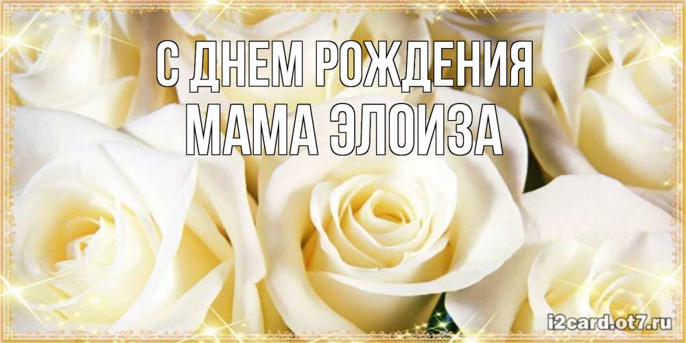 Открытка на каждый день с именем, Мама-Элоиза С днем рождения розочки белого цвета на открытке Прикольная открытка с пожеланием онлайн скачать бесплатно 