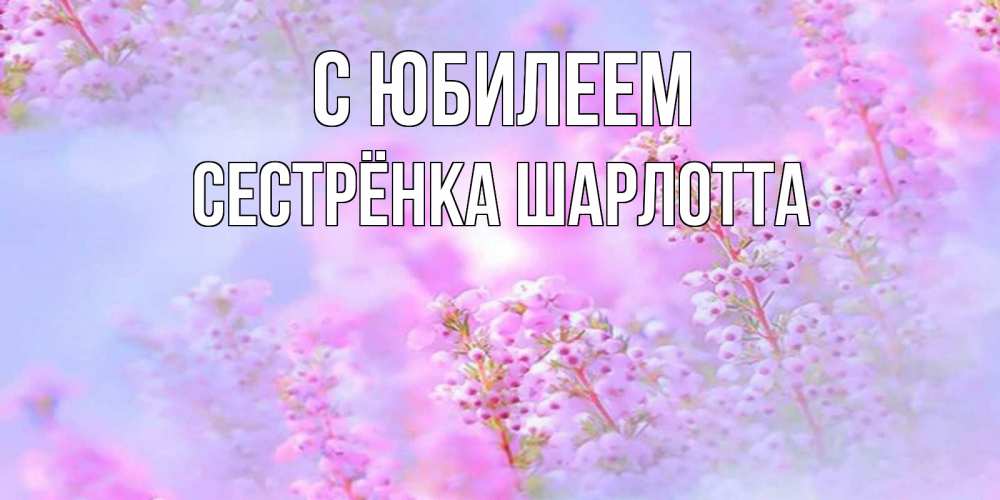 Открытка на каждый день с именем, Сестрёнка-Шарлотта С юбилеем красивая открытка с мелкими цветами Прикольная открытка с пожеланием онлайн скачать бесплатно 