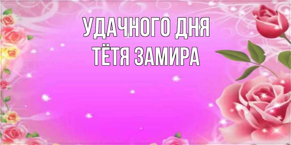 Открытка на каждый день с именем, Тётя-Замира Удачного дня открытка с розами Прикольная открытка с пожеланием онлайн скачать бесплатно 