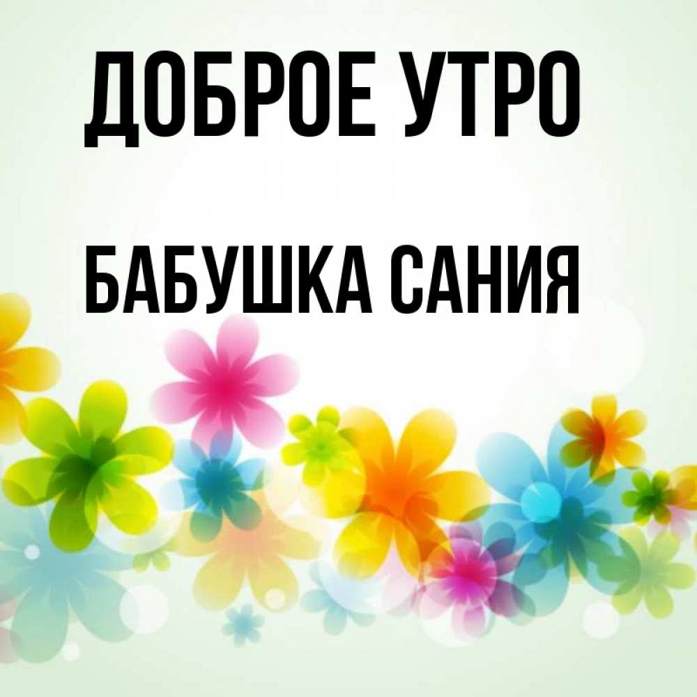 Открытка на каждый день с именем, Бабушка-Сания Доброе утро позитивные цветочки Прикольная открытка с пожеланием онлайн скачать бесплатно 