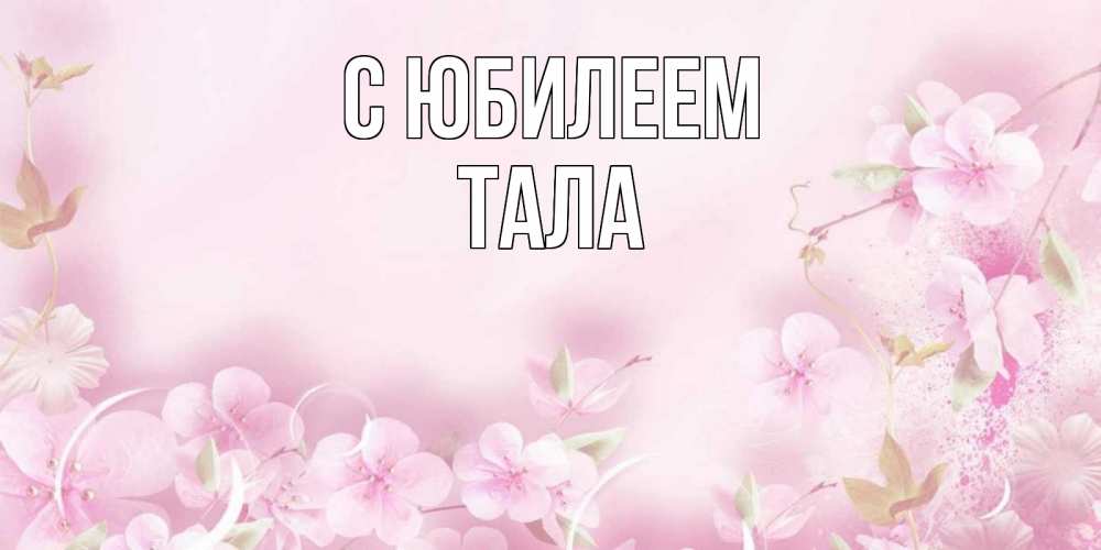 Открытка на каждый день с именем, Тала С юбилеем нежные цветы Прикольная открытка с пожеланием онлайн скачать бесплатно 