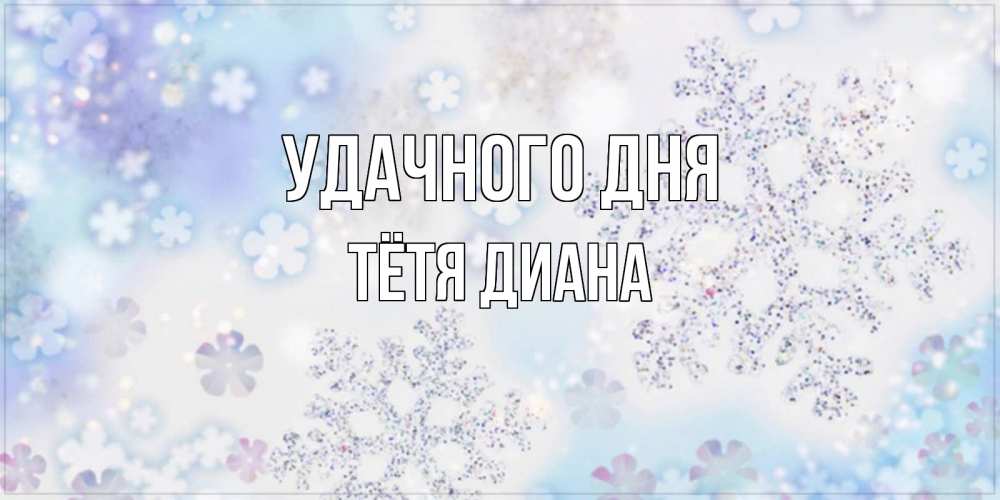 Открытка на каждый день с именем, Тётя-Диана Удачного дня снежинки с пожеланиями удачного дня Прикольная открытка с пожеланием онлайн скачать бесплатно 