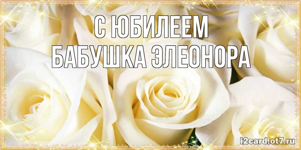 Открытка на каждый день с именем, Бабушка-Элеонора С юбилеем розочки белого цвета на открытке Прикольная открытка с пожеланием онлайн скачать бесплатно 