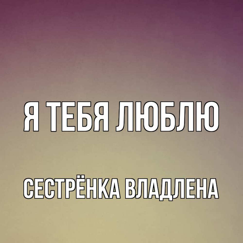 Открытка на каждый день с именем, Сестрёнка-Владлена Я тебя люблю для любимой Прикольная открытка с пожеланием онлайн скачать бесплатно 