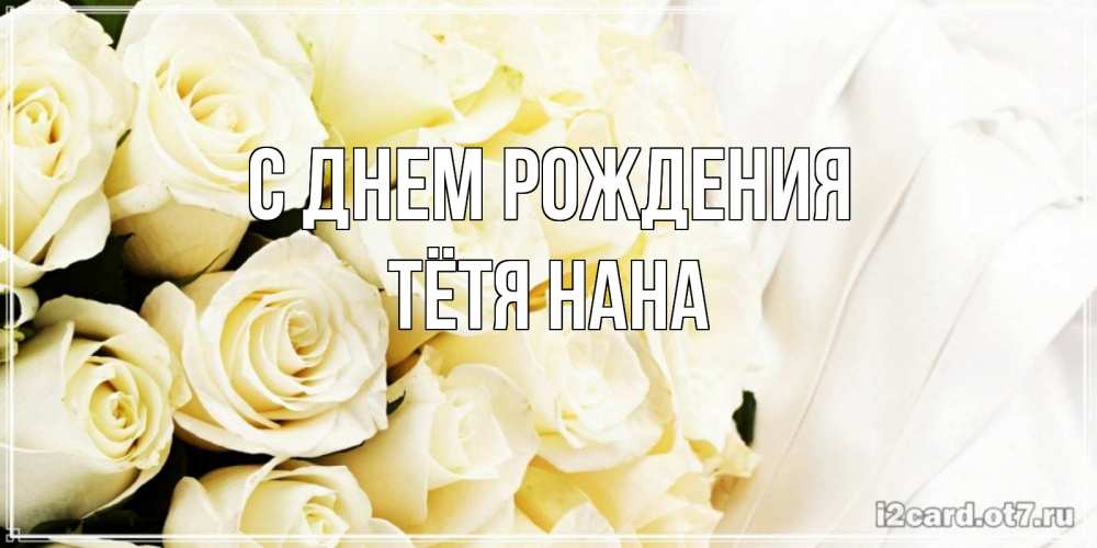 Открытка на каждый день с именем, Тётя-Нана С днем рождения белые розы в букете Прикольная открытка с пожеланием онлайн скачать бесплатно 