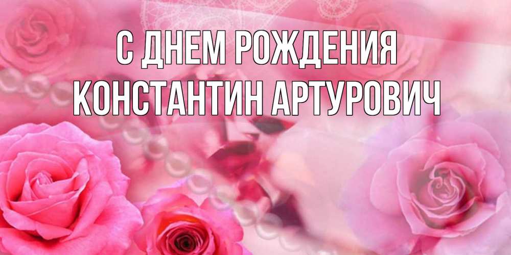 Открытка на каждый день с именем, Константин-Артурович С днем рождения открытка с розами и жемчугом Прикольная открытка с пожеланием онлайн скачать бесплатно 