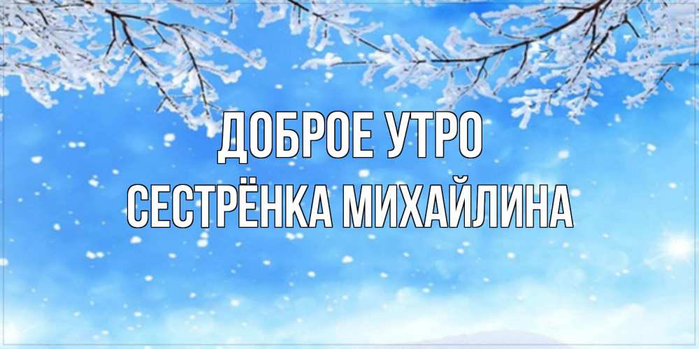 Открытка на каждый день с именем, Сестрёнка-Михайлина Доброе утро снег изморозь и зима Прикольная открытка с пожеланием онлайн скачать бесплатно 