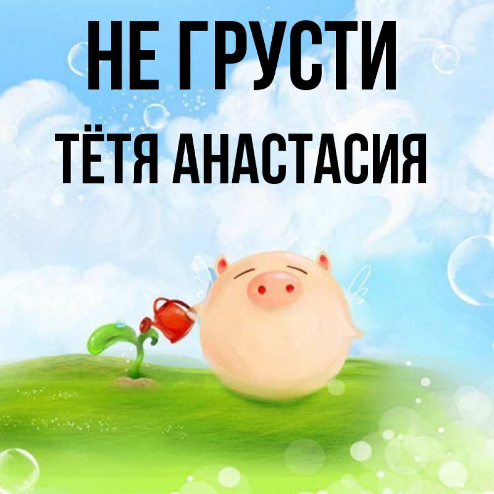 Открытка на каждый день с именем, Тётя-Анастасия Не грусти поливает цветок порося Прикольная открытка с пожеланием онлайн скачать бесплатно 