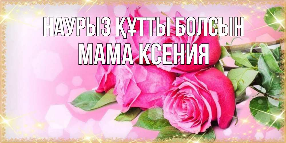 Открытка на каждый день с именем, Мама-Ксения Наурыз құтты болсын открытка с розами на международный женский день Прикольная открытка с пожеланием онлайн скачать бесплатно 