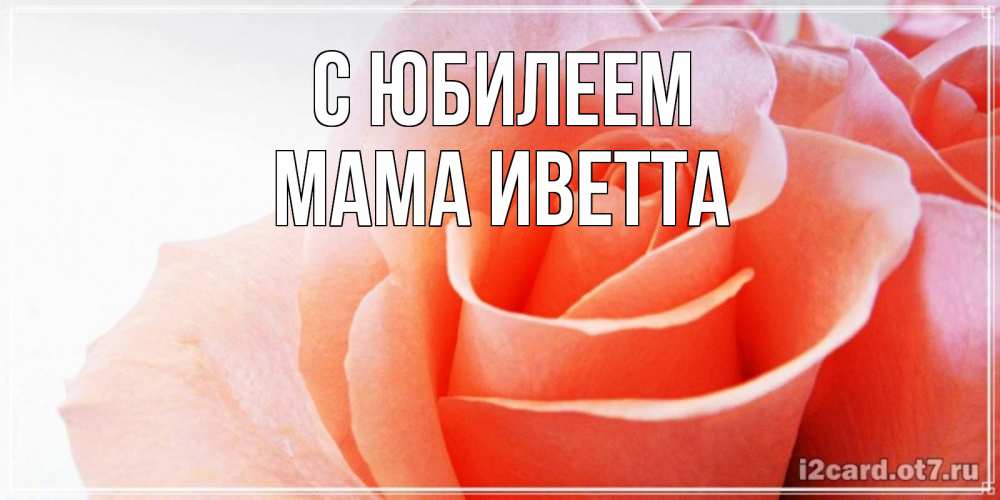 Открытка на каждый день с именем, Мама-Иветта С юбилеем розы для поздравления с днем рождения Прикольная открытка с пожеланием онлайн скачать бесплатно 