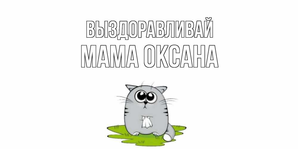 Открытка на каждый день с именем, Мама-Оксана Выздоравливай кот и открытки про выздоровление Прикольная открытка с пожеланием онлайн скачать бесплатно 