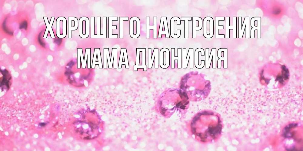 Открытка на каждый день с именем, Мама-Дионисия Хорошего настроения рубины и красота Прикольная открытка с пожеланием онлайн скачать бесплатно 