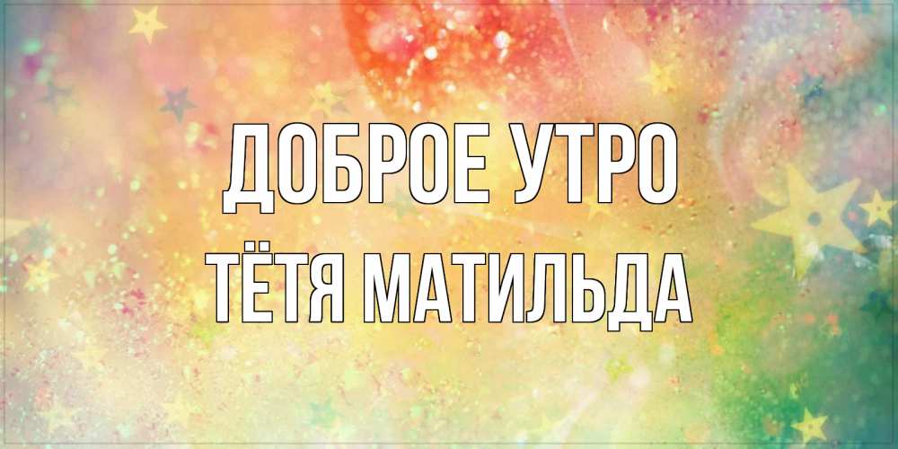 Открытка на каждый день с именем, Тётя-Матильда Доброе утро красивая открытка с пожеланиями добрейшего утра Прикольная открытка с пожеланием онлайн скачать бесплатно 