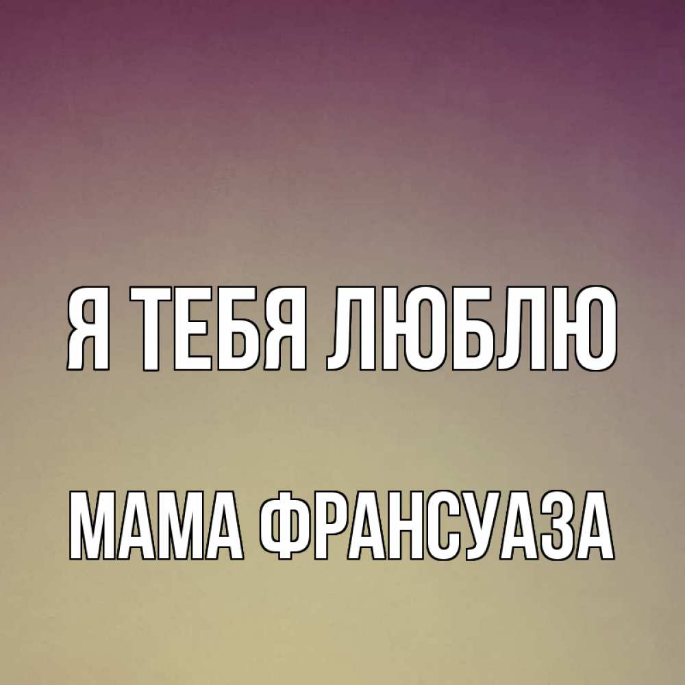 Открытка на каждый день с именем, Мама-Франсуаза Я тебя люблю для любимой Прикольная открытка с пожеланием онлайн скачать бесплатно 