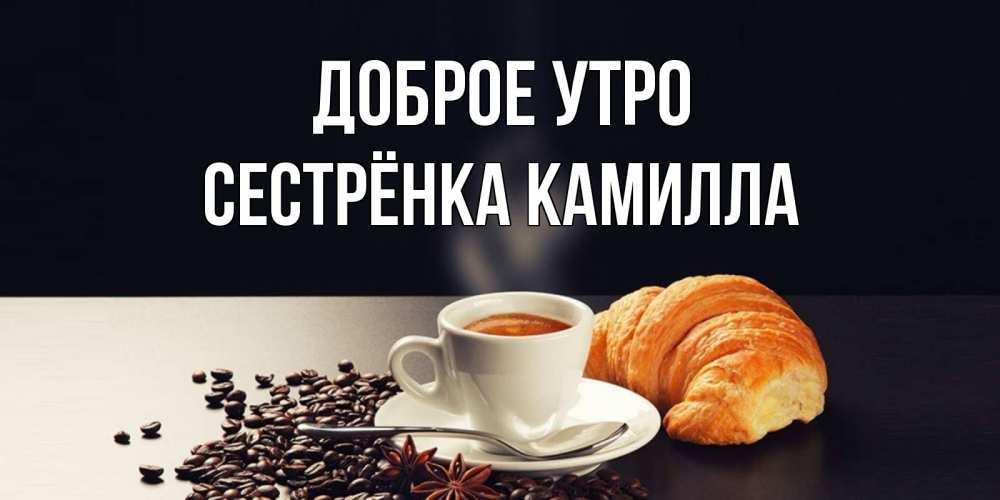 Открытка на каждый день с именем, Сестрёнка-Камилла Доброе утро зерна кофе и кофе на завтрак с круасаном Прикольная открытка с пожеланием онлайн скачать бесплатно 