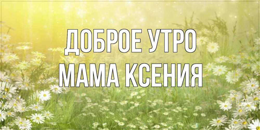 Открытка на каждый день с именем, Мама-Ксения Доброе утро доброе утро Прикольная открытка с пожеланием онлайн скачать бесплатно 