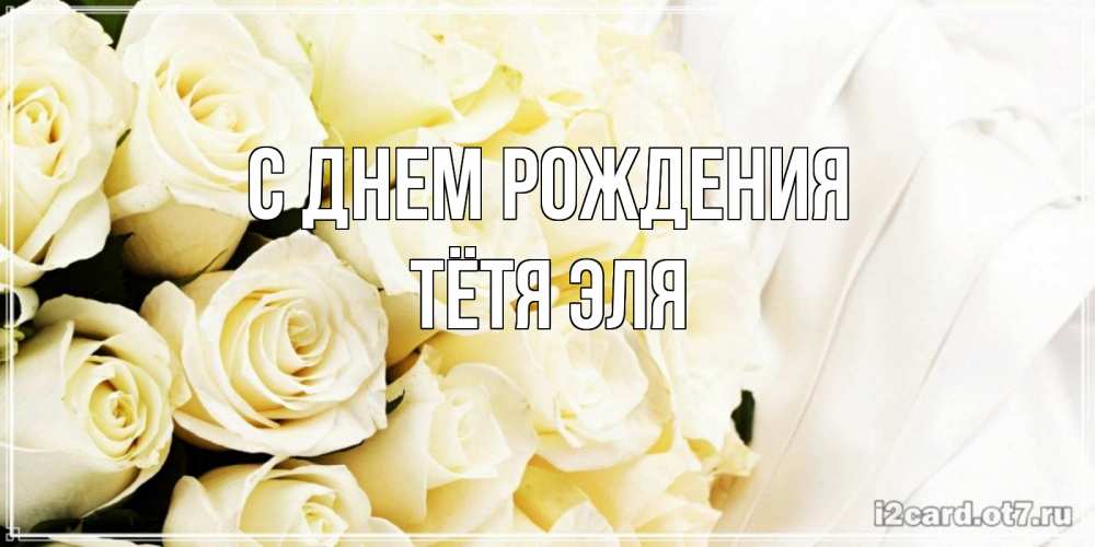 Открытка на каждый день с именем, Тётя-Эля С днем рождения белые розы в букете Прикольная открытка с пожеланием онлайн скачать бесплатно 