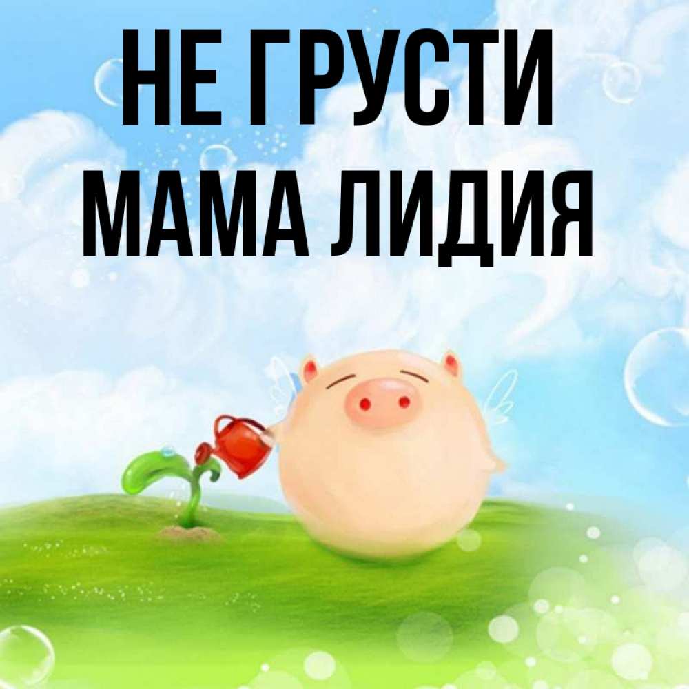 Открытка на каждый день с именем, Мама-Лидия Не грусти поливает цветок порося Прикольная открытка с пожеланием онлайн скачать бесплатно 