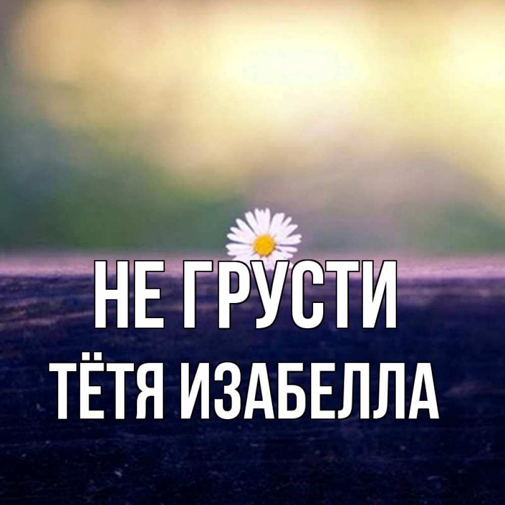 Открытка на каждый день с именем, Тётя-Изабелла Не грусти красота Прикольная открытка с пожеланием онлайн скачать бесплатно 