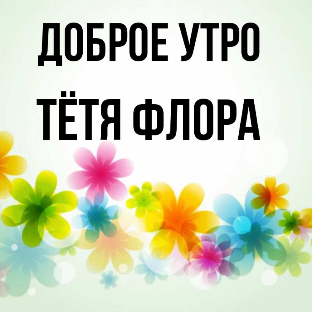 Открытка на каждый день с именем, Тётя-Флора Доброе утро позитивные цветочки Прикольная открытка с пожеланием онлайн скачать бесплатно 