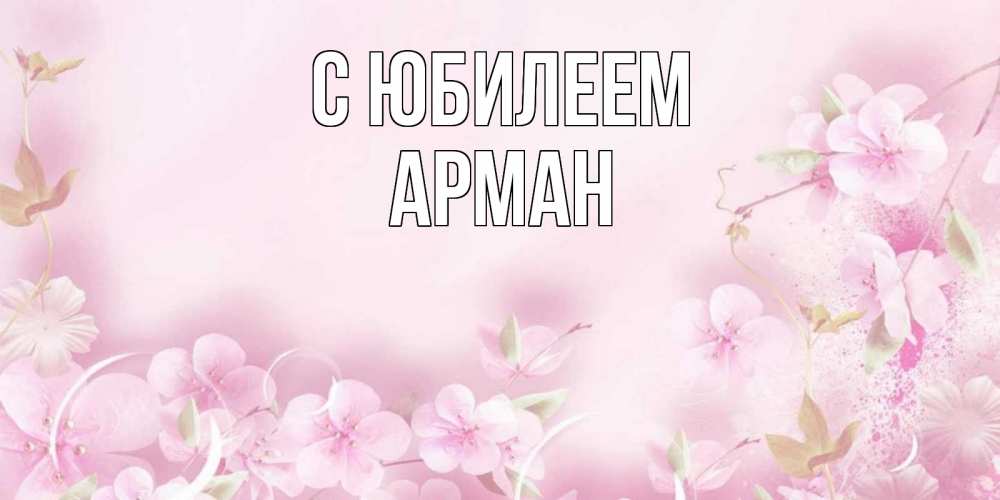 Открытка на каждый день с именем, Арман С юбилеем нежные цветы Прикольная открытка с пожеланием онлайн скачать бесплатно 