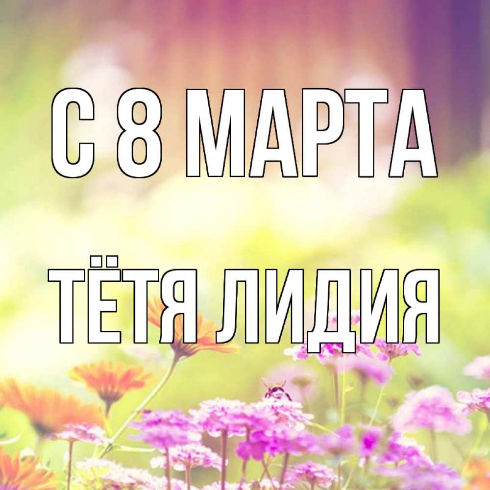 Открытка на каждый день с именем, Тётя-Лидия С 8 МАРТА цветы весна Прикольная открытка с пожеланием онлайн скачать бесплатно 