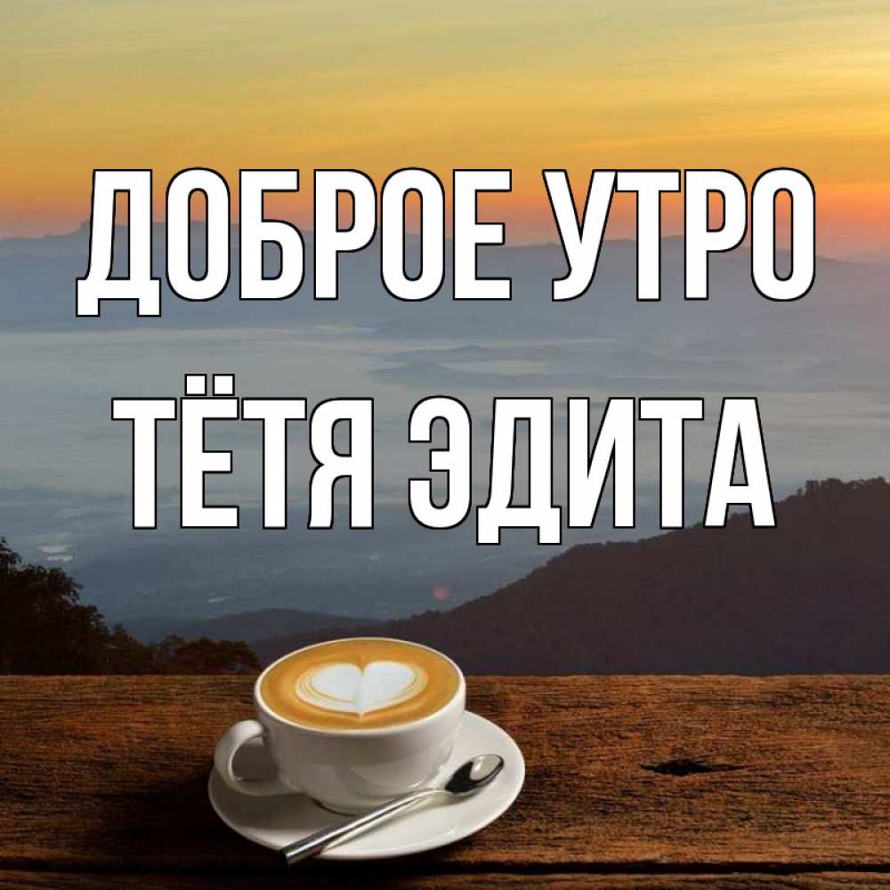 Открытка на каждый день с именем, Тётя-Эдита Доброе утро кофе на высоте Прикольная открытка с пожеланием онлайн скачать бесплатно 