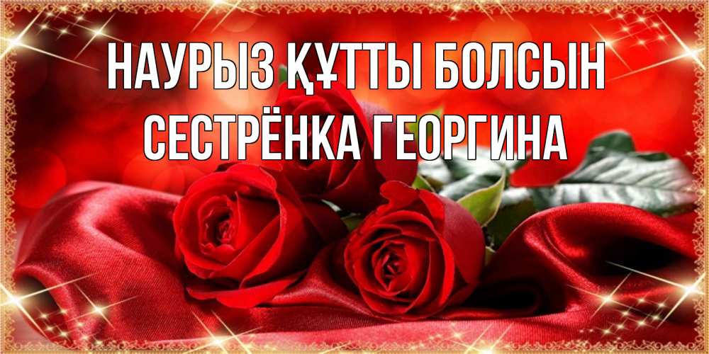 Открытка на каждый день с именем, Сестрёнка-Георгина Наурыз құтты болсын открытка красного цвета с розами на наурыз Прикольная открытка с пожеланием онлайн скачать бесплатно 