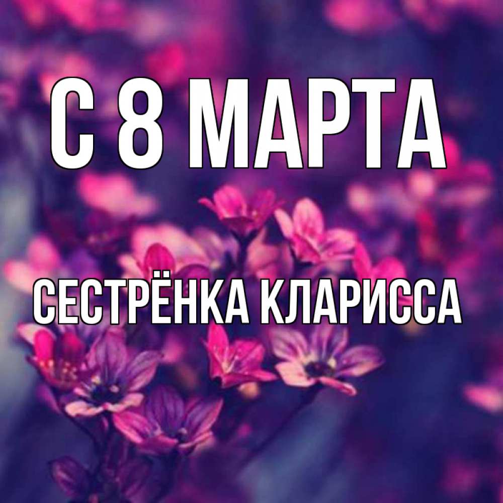 Открытка на каждый день с именем, Сестрёнка-Кларисса С 8 марта небольшие цветы 1 Прикольная открытка с пожеланием онлайн скачать бесплатно 