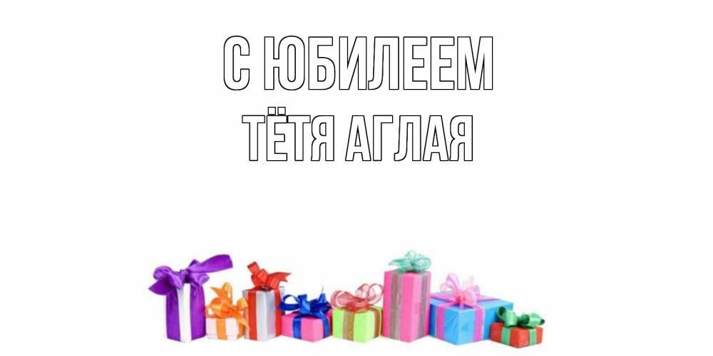 Открытка на каждый день с именем, Тётя-Аглая С юбилеем Коробка, Прикольная открытка с пожеланием онлайн скачать бесплатно 