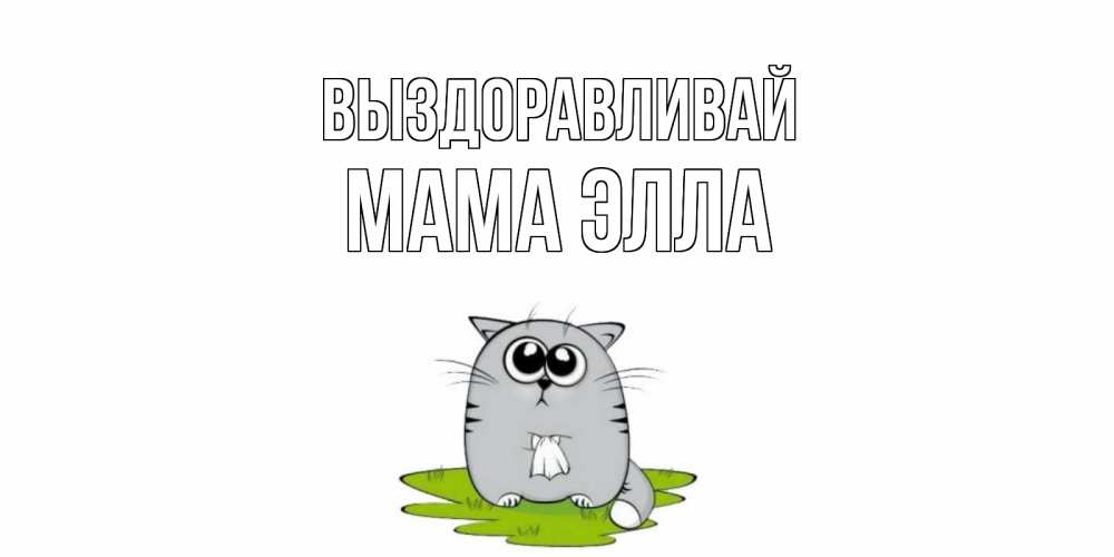 Открытка на каждый день с именем, Мама-Элла Выздоравливай кот и открытки про выздоровление Прикольная открытка с пожеланием онлайн скачать бесплатно 