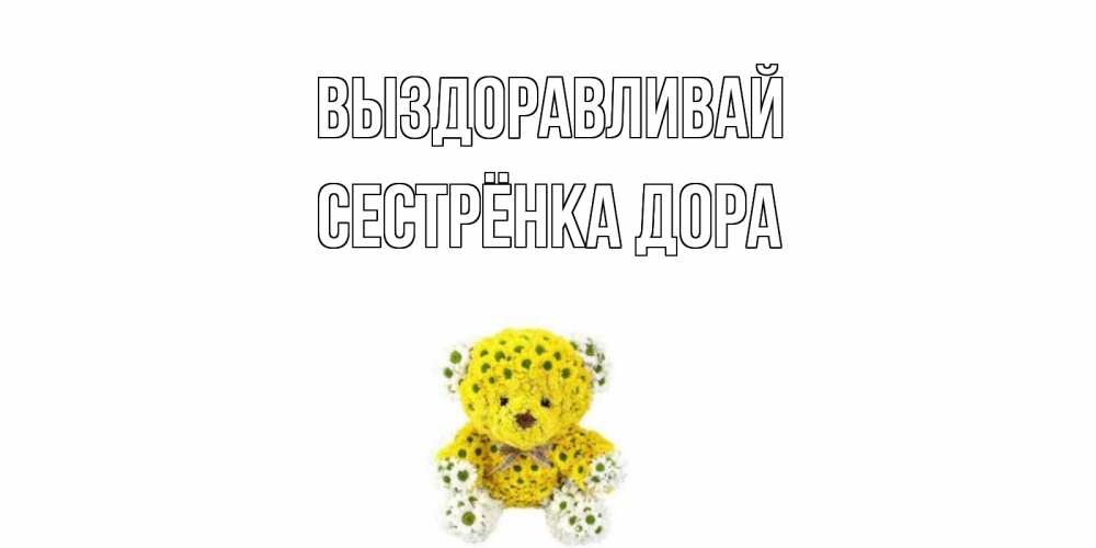 Открытка на каждый день с именем, Сестрёнка-Дора Выздоравливай мишка Прикольная открытка с пожеланием онлайн скачать бесплатно 