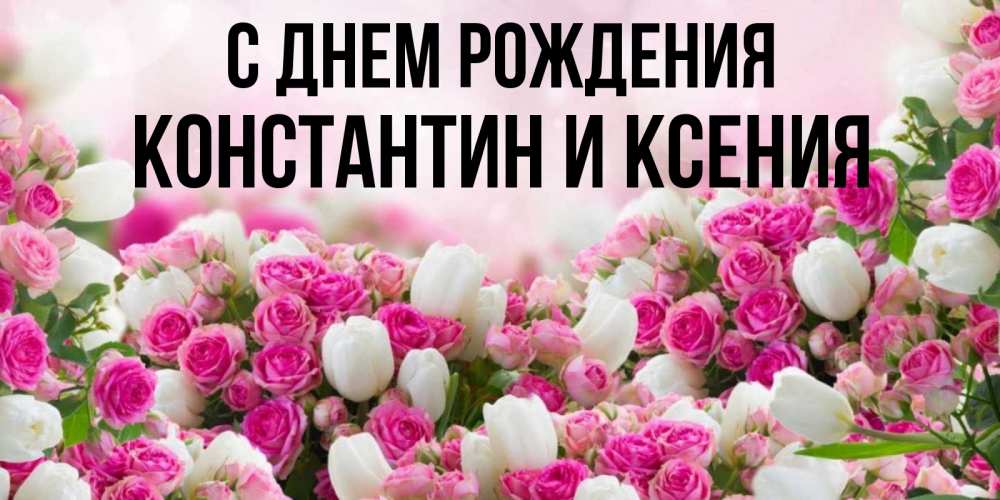 Открытка на каждый день с именем, Константин-и-Ксения С днем рождения открытка с разными розами Прикольная открытка с пожеланием онлайн скачать бесплатно 