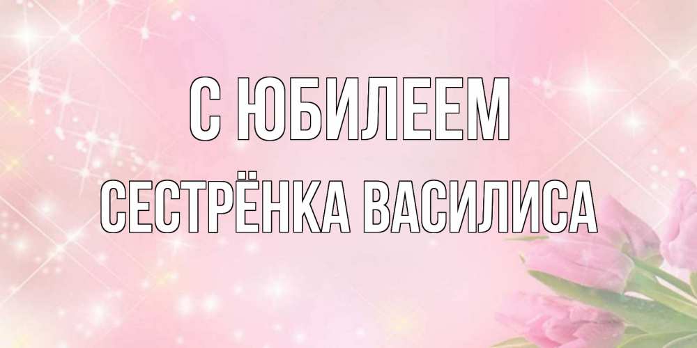 Открытка на каждый день с именем, Сестрёнка-Василиса С юбилеем открытки в нежных цветах Прикольная открытка с пожеланием онлайн скачать бесплатно 