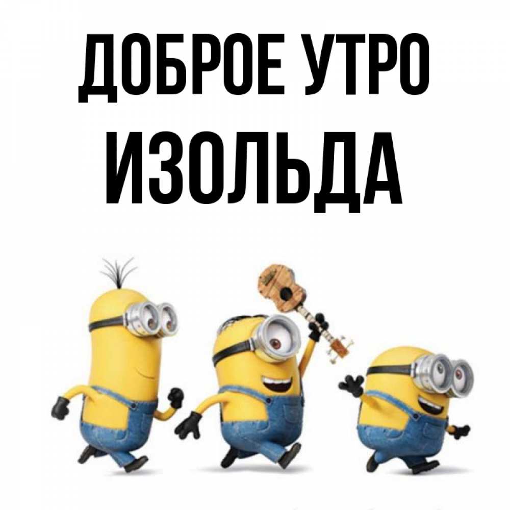 Открытка на каждый день с именем, Изольда Доброе утро миньоны и прекрасное утро Прикольная открытка с пожеланием онлайн скачать бесплатно 
