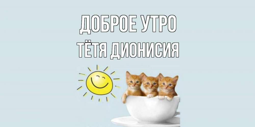 Открытка на каждый день с именем, Тётя-Дионисия Доброе утро котята Прикольная открытка с пожеланием онлайн скачать бесплатно 