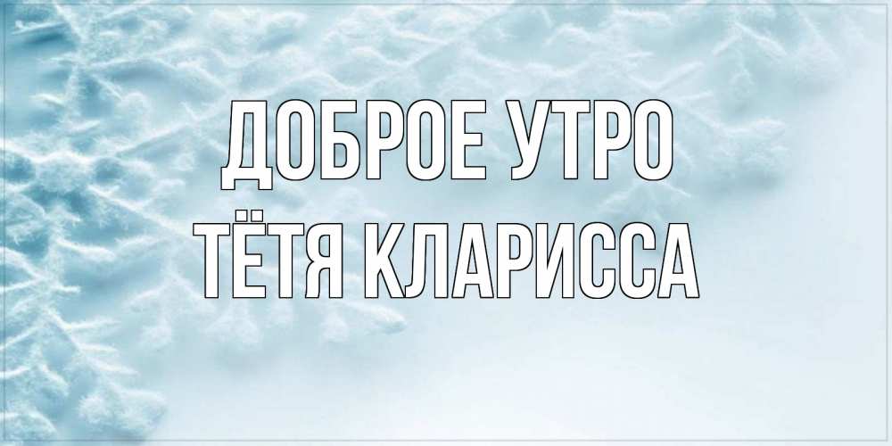 Открытка на каждый день с именем, Тётя-Кларисса Доброе утро классное зимнее утро Прикольная открытка с пожеланием онлайн скачать бесплатно 