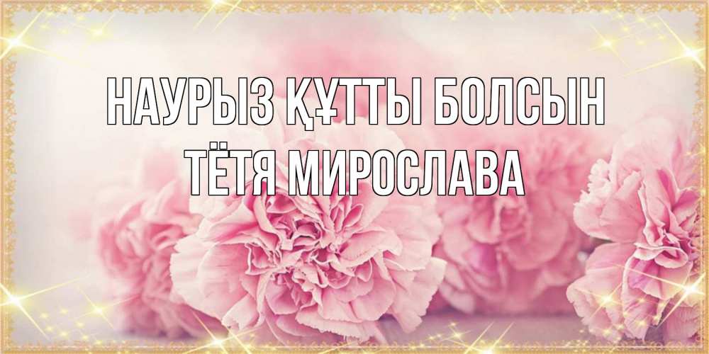 Открытка на каждый день с именем, Тётя-Мирослава Наурыз құтты болсын розовые цветы на международный женский день Прикольная открытка с пожеланием онлайн скачать бесплатно 
