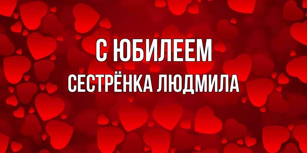 Открытка на каждый день с именем, Сестрёнка-Людмила С юбилеем прекрасные сердечки на открытке с красным фоном Прикольная открытка с пожеланием онлайн скачать бесплатно 