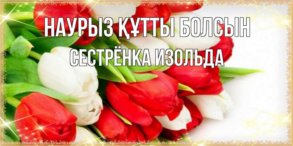 Открытка на каждый день с именем, Сестрёнка-Изольда Наурыз құтты болсын Поздравительные открытки для милых женщин Прикольная открытка с пожеланием онлайн скачать бесплатно 