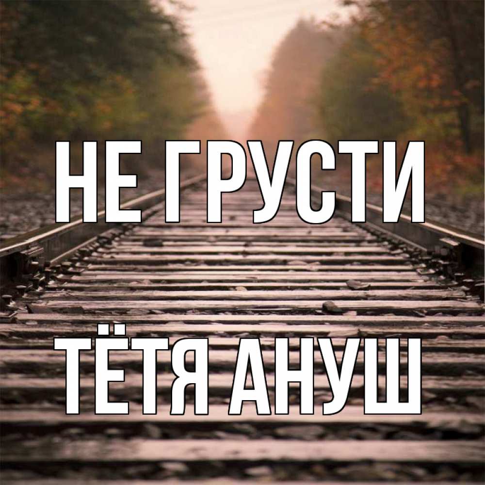 Открытка на каждый день с именем, Тётя-Ануш Не грусти лес и железная дорога Прикольная открытка с пожеланием онлайн скачать бесплатно 