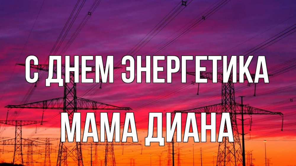 Открытка на каждый день с именем, Мама-Диана С днем энергетика энергия электричество закат Прикольная открытка с пожеланием онлайн скачать бесплатно 