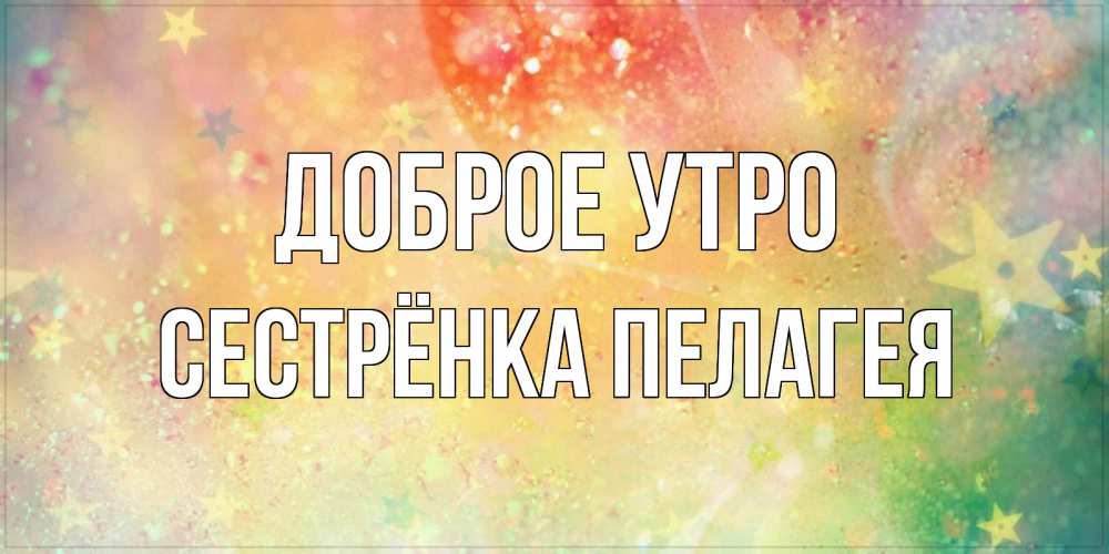 Открытка на каждый день с именем, Сестрёнка-Пелагея Доброе утро красивая открытка с пожеланиями добрейшего утра Прикольная открытка с пожеланием онлайн скачать бесплатно 