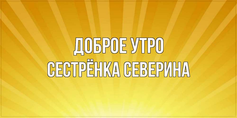 Открытка на каждый день с именем, Сестрёнка-Северина Доброе утро пожелания доброго утра Прикольная открытка с пожеланием онлайн скачать бесплатно 