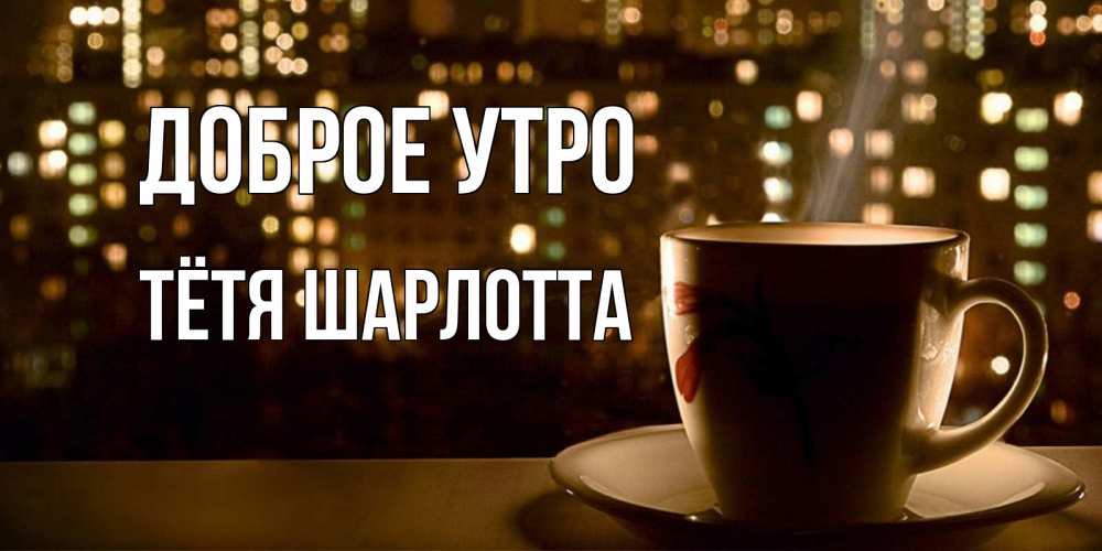 Открытка на каждый день с именем, Тётя-Шарлотта Доброе утро утрешнее настроение Прикольная открытка с пожеланием онлайн скачать бесплатно 