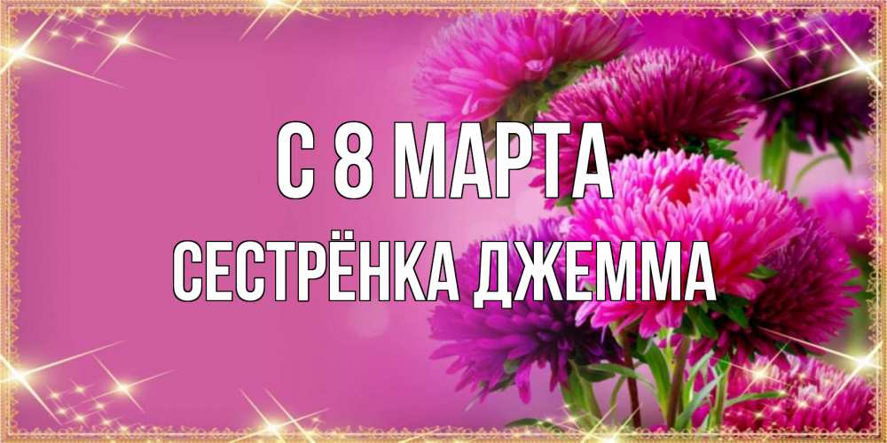 Открытка на каждый день с именем, Сестрёнка-Джемма С 8 МАРТА садовые цветы на 8 марта Прикольная открытка с пожеланием онлайн скачать бесплатно 